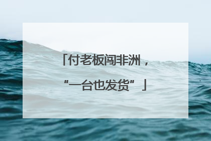 付老板闯非洲，“一台也发货”